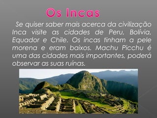 Se quiser saber mais acerca da civilização
Inca visite as cidades de Peru, Bolívia,
Equador e Chile. Os incas tinham a pele
morena e eram baixos. Machu Picchu é
uma das cidades mais importantes, poderá
observar as suas ruínas.
 