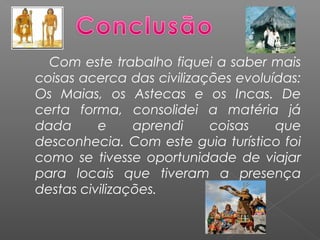 Com este trabalho fiquei a saber mais
coisas acerca das civilizações evoluídas:
Os Maias, os Astecas e os Incas. De
certa forma, consolidei a matéria já
dada e aprendi coisas que
desconhecia. Com este guia turístico foi
como se tivesse oportunidade de viajar
para locais que tiveram a presença
destas civilizações.
 