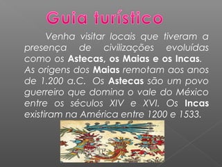 Venha visitar locais que tiveram a
presença de civilizações evoluídas
como os Astecas, os Maias e os Incas.
As origens dos Maias remotam aos anos
de 1.200 a.C.  Os Astecas são um povo
guerreiro que domina o vale do México
entre os séculos XIV e XVI. Os Incas
existiram na América entre 1200 e 1533.
 