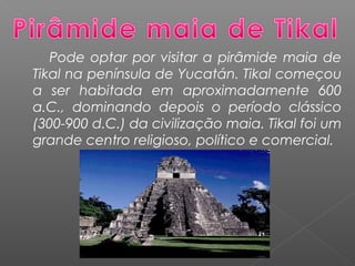 Pode optar por visitar a pirâmide maia de
Tikal na península de Yucatán. Tikal começou
a ser habitada em aproximadamente 600
a.C., dominando depois o período clássico
(300-900 d.C.) da civilização maia. Tikal foi um
grande centro religioso, político e comercial.
 