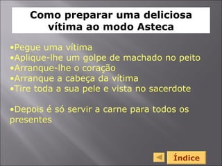 Índice Pegue uma vítima Aplique-lhe um golpe de machado no peito Arranque-lhe o coração Arranque a cabeça da vítima Tire toda a sua pele e vista no sacerdote Depois é só servir a carne para todos os presentes Como preparar uma deliciosa vítima ao modo Asteca 