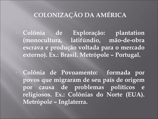 COLONIZAÇÃO DA AMÉRICA Colônia de Exploração: plantation (monocultura, latifúndio, mão-de-obra escrava e produção voltada para o mercado externo). Ex.: Brasil. Metrópole – Portugal. Colônia de Povoamento:  formada por povos que migraram de seu país de origem por causa de problemas políticos e religiosos. Ex.: Colônias do Norte (EUA). Metrópole – Inglaterra.  