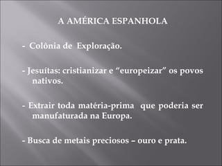 A AMÉRICA ESPANHOLA -  Colônia de  Exploração. - Jesuítas: cristianizar e “europeizar” os povos nativos. - Extrair toda matéria-prima  que poderia ser manufaturada na Europa. - Busca de metais preciosos – ouro e prata. 