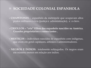 SOCIEDADE COLONIAL ESPANHOLA - CHAPETONES -  espanhóis da metrópole que ocupavam altos postos militares e civis (justiça e  administração),  e  o clero. - CRIOLLOS – “cria” filhos dos espanhóis nascidos na América. Grandes proprietários e comerciantes . - MESTIÇOS –  indivíduos nascidos de espanhóis com indígenas, que eram em geral capatazes, artesãos e administradores. -  NEGROS E ÍNDIOS:  totalmente subjugados. Os negros eram em número menor em relação aos índios. 