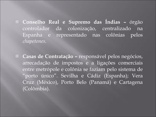 Conselho Real e Supremo das Índias –  órgão controlador da colonização, centralizado na Espanha e representado nas colônias pelos  chapetones. Casas de Contratação –  responsável pelos negócios, arrecadação de impostos e a ligações comerciais entre metrópole e colônia se faziam pelo sistema de “porto único”. Sevilha e Cádiz (Espanha); Vera Cruz (México), Porto Belo (Panamá) e Cartagena (Colômbia). 