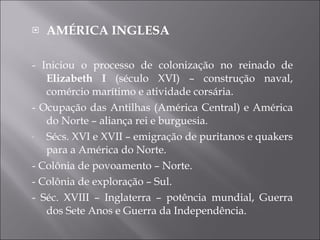 AMÉRICA INGLESA - Iniciou o processo de colonização no reinado de  Elizabeth I  (século XVI) – construção naval, comércio marítimo e atividade corsária. - Ocupação das Antilhas (América Central) e América do Norte – aliança rei e burguesia. Sécs. XVI e XVII – emigração de puritanos e quakers para a América do Norte. - Colônia de povoamento – Norte. - Colônia de exploração – Sul. - Séc. XVIII – Inglaterra – potência mundial, Guerra dos Sete Anos e Guerra da Independência. 