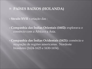 PAÍSES BAIXOS (HOLANDA) - Século XVII –  criação das : - Companhia das Índias Orientais (1602):  explorava o comércio com a África e a Ásia. - Companhia das Índias Ocidentais (1621):  comércio e ocupação de regiões americanas.  Nordeste brasileiro (1624-1625 e 1630-1654). 