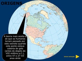 A teoria mais aceita é de que os humanos teriam passado por este estreito quando esta ponte estava coberta de gelo (antes do degelo do VIII milênio a.C.), entre 47 e 27 mil anos atrás Iniciar animação ORIGENS 