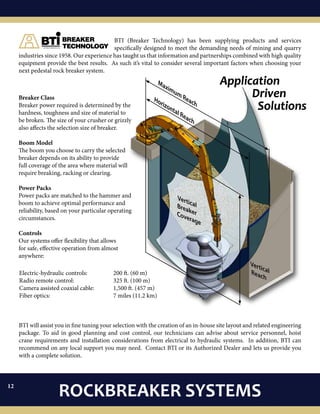 0808
Breaker Class
Breaker power required is determined by the
hardness, toughness and size of material to
be broken. The size of your crusher or grizzly
also affects the selection size of breaker.
Boom Model
The boom you choose to carry the selected
breaker depends on its ability to provide
full coverage of the area where material will
require breaking, racking or clearing.
Power Packs
Power packs are matched to the hammer and
boom to achieve optimal performance and
reliability, based on your particular operating
circumstances.
Controls
Our systems offer flexibility that allows
for safe, effective operation from almost
anywhere:
Application
	 Driven
		Solutions
Maximum Reach
Horizontal Reach
VerticalReach
VerticalBreakerCoverage
BTI will assist you in fine tuning your selection with the creation of an in-house site layout and related engineering
package. To aid in good planning and cost control, our technicians can advise about service personnel, hoist
crane requirements and installation considerations from electrical to hydraulic systems. In addition, BTI can
recommend on any local support you may need. Contact BTI or its Authorized Dealer and lets us provide you
with a complete solution.
BTI (Breaker Technology) has been supplying products and services
specifically designed to meet the demanding needs of mining and quarry
industries since 1958. Our experience has taught us that information and partnerships combined with high quality
equipment provide the best results. As such it’s vital to consider several important factors when choosing your
next pedestal rock breaker system.
Electric-hydraulic controls: 		 200 ft. (60 m)
Radio remote control: 			 325 ft. (100 m)
Camera assisted coaxial cable: 	 1,500 ft. (457 m)
Fiber optics:				 7 miles (11.2 km)
ROCKBREAKER SYSTEMS12
 