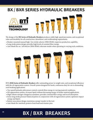The design of the BX Series of Hydraulic Breakers produces stable high-speed percussion, and exceptional
value and durability for all construction, demolition, and rockbreaking requirements.
• Breaker mounted manual high / low stroke selector (BX8-BX40); improves production capability.
• Long stroke piston design; provides high levels of constant blow energy.
• Anti-blank fire on / off selector (BX8-BX40); alternate modes when operating in varying rock conditions.
BTI’s BXR Series of Hydraulic Breakers offer outstanding power to weight ratio, and exceptional efficiency
with the oil regeneration system. Overall system designed for harsh, continuous duty for use in demanding
rock breaking applications.
• Two speed hydraulic pilot power control; controls blow energy in varying material conditions.
• Oil regeneration system; increases bpm’s without decreasing energy in harder material applications.
• High volume nitrogen charged accumulator; provides constant blow energy and recoil absorption.
• Extra-long stroke pressure balanced piston in conjunction with oil regeneration system; optimizes impact
energy and bpm’s.
• Button nose piston design; maximizes energy transfer to the tool.
• Anti-blank fire interlock; protects front head and retainer pins.
BX / BXR BREAKERS
BX / BXR SERIES HYDRAULIC BREAKERS
18
 