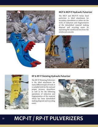 The MCP and MCP-IT Series fixed
pulverizer is ideal attachment for
secondary demolition or rather for the
work of reduction and fragmentation
of the demolished material making
disposal and recycling easier by
separating the reinforced iron from the
reinforced concrete.
MCP & MCP-IT Hydraulic Pulverizer
RP & RP-IT Rotating Hydraulic Pulverizer
The RP-IT Rotating Pulverizer
is the ideal attachment for
many different types of work: it
is suitable both for the real and
proper primary demolition
as well as for the following
operations of reduction and
fragmentation of the material
which has been demolished
making disposal and recycling
easier.
MCP-IT / RP-IT PULVERIZERS22
 