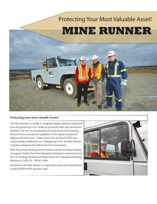 Protecting your most valuable Assets!
The Mine Runner is a totally re-imagined support platform engineered
from the ground up to be a leader in personnel safety and operational
flexibility. The ever increasing payload requirements and tramming
distances have exceeded the capabilities of the typical re purposed
highway 4x4 style truck. Unlike many Over the Road (OTR) type
vehicles being modified for use Underground (UG), the Mine Runner
is purpose designed and built for the UG environment.
Both the primary braking (service brakes) and the secondary braking
(emergency brakes) have been designed and tested to meet and exceed
the CSA Braking Standard and Performance for Underground Mining
Machines. CAN/CSA - M424.3-M90
Standard on the Mine Runner is a rigorously tested and independently
certified ROPS/FOPS operator cabin.
MINE RUNNER
Protecting Your Most Valuable Asset!
 