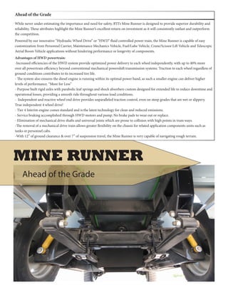 While never under estimating the importance and need for safety, BTI’s Mine Runner is designed to provide superior durability and
reliability. These attributes highlight the Mine Runner’s excellent return on investment as it will consistently outlast and outperform
the competition.
Powered by our innovative “Hydraulic Wheel Drive” or “HWD” fluid controlled power train, the Mine Runner is capable of easy
customization from Personnel Carrier, Maintenance Mechanics Vehicle, Fuel/Lube Vehicle, Crane/Scissor Lift Vehicle and Telescopic
Aerial Boom Vehicle applications without hindering performance or longevity of components.
Advantages of HWD powertrain:
-Increased efficiencies of the HWD system provide optimized power delivery to each wheel independently, with up to 40% more
over all powertrain efficiency beyond conventional mechanical powershift transmission systems. Traction to each wheel regardless of
ground conditions contributes to its increased tire life.
- The system also ensures the diesel engine is running within its optimal power band, as such a smaller engine can deliver higher
levels of performance. “More for Less”
- Purpose built rigid axles with parabolic leaf springs and shock absorbers custom designed for extended life to reduce downtime and
operational losses, providing a smooth ride throughout various load conditions.
- Independent and reactive wheel end drive provides unparalleled traction control, even on steep grades that are wet or slippery.
True independent 4 wheel drive!
- Tier 4 Interim engine comes standard and is the latest technology for clean and reduced emissions.
- Service braking accomplished through HWD motors and pump. No brake pads to wear out or replace.
- Elimination of mechanical drive shafts and universal joints which are prone to collision with high points in tram ways.
-The removal of a mechanical drive train allows greater flexibility on the chassis for related application components units such as
tanks or personnel cabs.
-With 12” of ground clearance & over 7” of suspension travel, the Mine Runner is very capable of navigating rough terrain.
Ahead of the Grade
Ahead of the Grade
MINE RUNNER
 