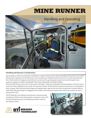 Handling and Operator Considerations
Operationally one of the most important considerations in support vehicles is their speed and handling characteristics. It is essential
that production equipment not be held up due to slow moving or poor handling trucks that can’t tram at or above the production
flow of traffic safely. Our Engineers ensured that we not only meet the speed required on grade, but exceed the speeds of any
production equipment available today globally while still providing stable and reliable handling.
Where the Mine Runner truly excels is in the operator cab design. Unlike most underground mining equipment, where the need to
ensure heavy duty reliability has come at the cost of operator comfort, the Mine Runner has generous space that can comfortably sit
three occupants. Sleek, flush body panel designs and integrated safety cage structure have been incorporated to maximize effective
width while reducing the danger of snagging stationary objects with unnecessary external tube construction common to many re
purposed 4x4 trucks.
The BTI Hydraulic Tram Braking Control System is operator friendly
simulating an OTR (over the road) automatic transmission system. This
provides and optimizes power and braking up and down ramps for
easy operator control.
MINE RUNNER
Handling and Operating
 