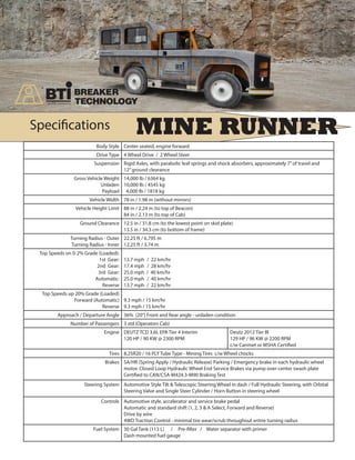 MINE RUNNERSpecifications
Body Style Center seated, engine forward
Drive Type 4 Wheel Drive / 2 Wheel Steer
Suspension Rigid Axles, with parabolic leaf springs and shock absorbers, approximately 7”of travel and
12”ground clearance
Gross Vehicle Weight
Unladen
Payload
14,000 lb / 6364 kg
10,000 lb / 4545 kg
4,000 lb / 1818 kg
Vehicle Width 78 in / 1.98 m (without mirrors)
Vehicle Height Limit 88 in / 2.24 m (to top of Beacon)
84 in / 2.13 m (to top of Cab)
Ground Clearance 12.5 in / 31.8 cm (to the lowest point on skid plate)
13.5 in / 34.3 cm (to bottom of frame)
Turning Radius - Outer
Turning Radius - Inner
22.25 ft / 6.795 m
12.25 ft / 3.74 m
Top Speeds on 0-2% Grade (Loaded):
1st Gear:
2nd Gear:
3rd Gear:
Automatic:
Reverse
13.7 mph	 / 22 km/hr
17.4 mph	 / 28 km/hr
25.0 mph / 40 km/hr
25.0 mph	 / 40 km/hr
13.7 mph	 / 22 km/hr
Top Speeds up 20% Grade (Loaded)
Forward (Automatic)
Reverse
9.3 mph / 15 km/hr
9.3 mph / 15 km/hr
Approach / Departure Angle 36% (20°) Front and Rear angle - unladen condition
Number of Passengers 3 std (Operators Cab)
Engine DEUTZ TCD 3.6L EPA Tier 4 Interim
120 HP / 90 KW @ 2300 RPM
Deutz 2012 Tier III
129 HP / 96 KW @ 2200 RPM
c/w Canmet or MSHA Certified
Tires 8.25R20 / 16 PLY Tube Type - Mining Tires c/w Wheel chocks
Brakes SA/HR (Spring Apply / Hydraulic Release) Parking / Emergency brake in each hydraulic wheel
motor. Closed Loop Hydraulic Wheel End Service Brakes via pump over-center swash plate
Certified to CAN/CSA-M424.3-M90 Braking Test
Steering System Automotive Style Tilt & Telescopic Steering Wheel in dash / Full Hydraulic Steering, with Orbital
Steering Valve and Single Steer Cylinder / Horn Button in steering wheel
Controls Automotive style, accelerator and service brake pedal
Automatic and standard shift (1, 2, 3 & A Select, Forward and Reverse)
Drive by wire
4WD Traction Control - minimal tire wear/scrub throughout entire turning radius
Fuel System 30 Gal Tank (113 L) / Pre-filter / Water separator with primer
Dash mounted fuel gauge
 