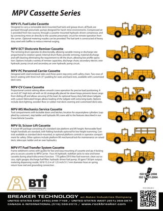 MPV Cassette Series
70101-ENG-0612
MPV-FL Fuel Lube Cassette
Designed to carry a removable deck-mounted fuel tank and grease drum; all fluids are
pumped through pneumatic pumps designed for harsh mine environments. Compressed air
is provided from two sources; through a cassette-mounted hydraulic driven compressor, and
by connecting mine air directly to the cassette pneumatic circuit for remote operation from
the carrier. Optional metering nozzles can be provided. The fuel tank is constructed of heavy
duty steel with baffles to reduce internal surging.
MPV-SCT Shotcrete Remixer Cassette
The remixing drum operates bi-directionally, allowing variable mixing or discharge rate
proportional to rotation speed. Internal drum flutes provide remixing, material discharge
and self-cleaning eliminating the requirement to tilt the drum, allowing low profile opera-
tion. Options include a variety of remixer capacities, discharge chute, secondary electric over
hydraulic pump circuit and secondary air over hydraulic pump circuit.
MPV-PC Personnel Carrier Cassette
Designed with steel enclosed sides and three-point step entry with safety chain. Two rows of
bench seating with three inch (3”) padding for seats and back rests, available with customized
deck sizes.
MPV-CV Crane Cassette
Proportional control valving allows smooth crane operation for precise load positioning. A
six inch (6”) high kick rail with six (6) strategically placed tie-down loops prevents loose cargo
from sliding off and allows securing of the load. An optional heavy duty fold-down tailgate
with custom fabricated hinges allows loading of the tailgate with extra long loads. Options
include deck lighting, wooden floor or rubber mat deck covering and customized deck sizes.
MPV-MS Mechanics Service Cassette
Tool compartments with lockable doors and latches, location for oxyacetylene cylinders (sup-
plied by customer), step ladder and hydraulic lift crane add to the features described in our
Crane Vehicle Cassette.
MPV-SL Scissor Lift Cassette
A scissor lift package consisting of a standard size platform and lift height. Removable fixed
height handrails are standard, with folding handrails optional for low height tramming. Con-
trols available as standard deck-mounted, or optional platform controls in operator compart-
ment for safety. Other options include platform lift mechanical lock for maintenance on raised
deck, telescopic ladder and air over hydraulics
MPV-FT Fuel Transfer System Cassette
Frame weldment comes with guides for fast and easy mounting of cassette and qty 4 locking
pins to secure cassette to MPV Carrier. Four (4) hydraulic stabilizer jacks to raise and lower
cassette during attach/disconnect function. 770 gallon/2910 liter fuel reservoir, clean out ac-
cess, sight gauges, discharge fuel filter, hydraulic driven fuel pump, 30 gpm/136 lpm output,
metering dispensing nozzle, 50 ft/15.2 m of 1.25 inch/31.7 mm diameter hose an spring
return hose reel and grounding connection .
 