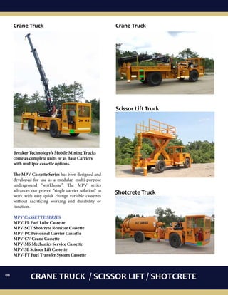 CRANE TRUCK / SCISSOR LIFT / SHOTCRETE
Breaker Technology’s Mobile Mining Trucks
come as complete units or as Base Carriers
with multiple cassette options.
The MPV Cassette Series has been designed and
developed for use as a modular, multi-purpose
underground “workhorse”. The MPV series
advances our proven “single carrier solution” to
work with easy quick change variable cassettes
without sacrificing working end durability or
function.
MPV CASSETTE SERIES
MPV-FL Fuel Lube Cassette
MPV-SCT Shotcrete Remixer Cassette
MPV-PC Personnel Carrier Cassette
MPV-CV Crane Cassette
MPV-MS Mechanics Service Cassette
MPV-SL Scissor Lift Cassette
MPV-FT Fuel Transfer System Cassette
Crane TruckCrane Truck
Scissor Lift Truck
Shotcrete Truck
08
 