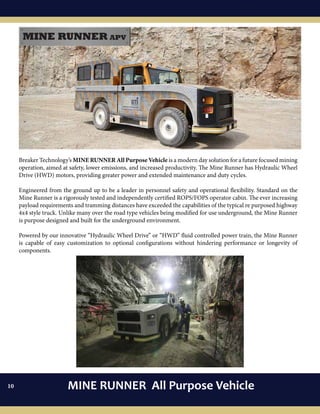 08
Breaker Technology’s MINE RUNNER All Purpose Vehicle is a modern day solution for a future focused mining
operation, aimed at safety, lower emissions, and increased productivity. The Mine Runner has Hydraulic Wheel
Drive (HWD) motors, providing greater power and extended maintenance and duty cycles.
Engineered from the ground up to be a leader in personnel safety and operational flexibility. Standard on the
Mine Runner is a rigorously tested and independently certified ROPS/FOPS operator cabin. The ever increasing
payload requirements and tramming distances have exceeded the capabilities of the typical re purposed highway
4x4 style truck. Unlike many over the road type vehicles being modified for use underground, the Mine Runner
is purpose designed and built for the underground environment.
Powered by our innovative “Hydraulic Wheel Drive” or “HWD” fluid controlled power train, the Mine Runner
is capable of easy customization to optional configurations without hindering performance or longevity of
components.
MINE RUNNER All Purpose Vehicle10
 