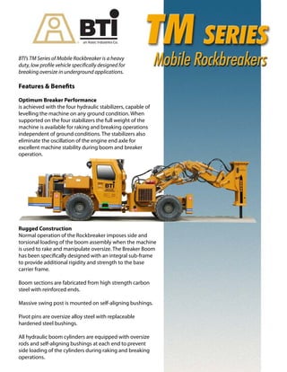 BTI’s TM Series of Mobile Rockbreaker is a heavy
duty, low profile vehicle specifically designed for
breaking oversize in underground applications.
Features & Benefits
Optimum Breaker Performance
is achieved with the four hydraulic stabilizers, capable of
levelling the machine on any ground condition. When
supported on the four stabilizers the full weight of the
machine is available for raking and breaking operations
independent of ground conditions. The stabilizers also
eliminate the oscillation of the engine end axle for
excellent machine stability during boom and breaker
operation.
Rugged Construction
Normal operation of the Rockbreaker imposes side and
torsional loading of the boom assembly when the machine
is used to rake and manipulate oversize. The Breaker Boom
has been specifically designed with an integral sub-frame
to provide additional rigidity and strength to the base
carrier frame.
Boom sections are fabricated from high strength carbon
steel with reinforced ends.
Massive swing post is mounted on self-aligning bushings.
Pivot pins are oversize alloy steel with replaceable
hardened steel bushings.
All hydraulic boom cylinders are equipped with oversize
rods and self-aligning bushings at each end to prevent
side loading of the cylinders during raking and breaking
operations.
 