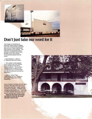 Don't just take our word for it
"Last August we protected our
historical research library building
with Astec waterproofing and found
that we are no longer experiencing
high humidity or salt buildup... Our
coliection is irreplaceable and we
did quite a thorough search before
deciding on the Astec system ...
We are entirely pleased with the
results. "
- Page Edwards, Jr., Director
S/. Augustine Historical Society

"... The cooling is easily applied,
can be tinted to any color desired
and is suitable for any type of
building material... The cooling is
unquestionably an effective and
cost~tficient way to insulate build·
ings and slili maintain an attractive
appearance... "

- James N. Amend, Cap/.
United States Air Force, Readiness
and Support Directorate of Civil
Engineering


Astec Ceramic Coatings provide more
benefits and help solve more prolr
lerns than anlJ other single coating.
Consider its quality, durabilitlJ and
energy-saving properties ...Then add
a lO·lJear limited warranty, and 1J0u
have a coating that's hard to beat.
   Discover the Astec advantage.
Call 800·223·8494 fOr the Astec
speciallst nearest you.
 