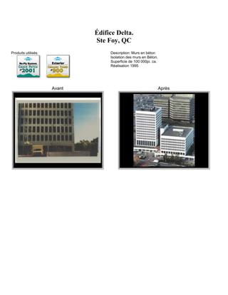 Édifice Delta.
                             Ste Foy, QC
Produits utilisés:                Description: Murs en béton
                                  Isolation des murs en Béton.
                                  Superficie de 100 000pi. ca.
                                  Réalisation 1995




                     Avant                                       Après
 