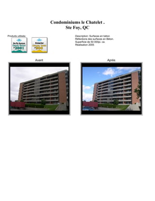 Condominiums le Chatelet .
                                   Ste Foy, QC
Produits utilisés:                      Description: Surfaces en béton
                                        Réfections des surfaces en Béton.
                                        Superficie de 50 000pi. ca.
                                        Réalisation 2005




                     Avant                                         Après
 