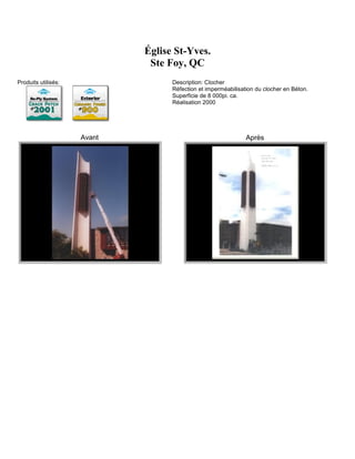 Église St-Yves.
                              Ste Foy, QC
Produits utilisés:                 Description: Clocher
                                   Réfection et imperméabilisation du clocher en Béton.
                                   Superficie de 8 000pi. ca.
                                   Réalisation 2000




                     Avant                                     Après
 
