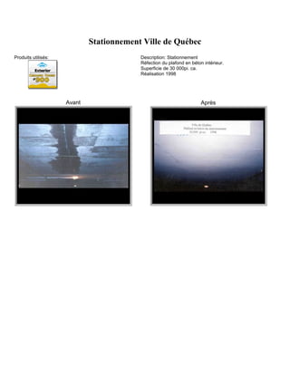 Stationnement Ville de Québec
Produits utilisés:                        Description: Stationnement
                                          Réfection du plafond en béton intérieur.
                                          Superficie de 30 000pi. ca.
                                          Réalisation 1998




                     Avant                                             Après
 