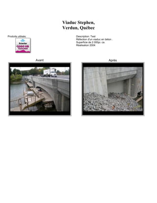 Viaduc Stephen,
                             Verdun, Québec
Produits utilisés:                 Description: Test
                                   Réfection d'un viaduc en béton .
                                   Superficie de 2 000pi. ca.
                                   Réalisation 2004




                     Avant                                     Après
 