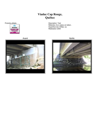 Viaduc Cap Rouge,
                                  Québec
Produits utilisés:                  Description: Test
                                    Réfection d'un viaduc en béton .
                                    Superficie de 2 000pi. ca.
                                    Réalisation 2004




                     Avant                                      Après
 