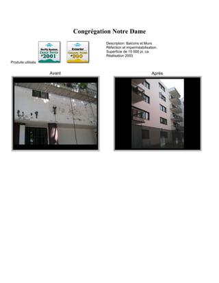 Congrégation Notre Dame
                                       Description: Balcons et Murs
                                       Réfection et imperméabilisation.
                                       Superficie de 15 000 pi. ca.
                                       Réalisation 2003
Produits utilisés:


                     Avant                                         Après
 