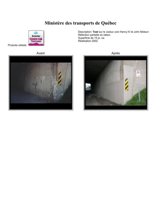Ministère des transports de Québec
                                        Description: Test sur le viaduc coin Henry IV et John Molson
                                        Réfection partielle du béton.
                                        Superficie de 15 pi. ca.
                                        Réalisation 2002
Produits utilisés:


                     Avant                                          Après
 