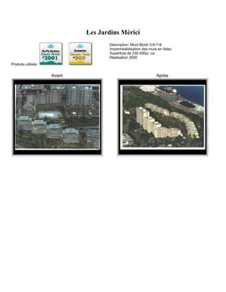 Les Jardins Mérici
                                    Description: Murs Block 5-6-7-8
                                    Imperméabilisation des murs en Adex.
                                    Superficie de 230 000pi. ca.
                                    Réalisation 2000
Produits utilisés:


                     Avant                                    Après
 