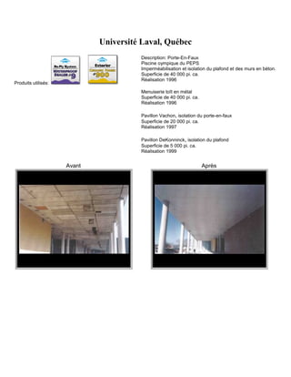Université Laval, Québec
                                       Description: Porte-En-Faux
                                       Piscine oympique du PEPS
                                       Imperméabilisation et isolation du plafond et des murs en béton.
                                       Superficie de 40 000 pi. ca.
                                       Réalisation 1996
Produits utilisés:
                                       Menuiserie toît en métal
                                       Superficie de 40 000 pi. ca.
                                       Réalisation 1996

                                       Pavillon Vachon, isolation du porte-en-faux
                                       Superficie de 20 000 pi. ca.
                                       Réalisation 1997

                                       Pavillon DeKonninck, isolation du plafond
                                       Superficie de 5 000 pi. ca.
                                       Réalisation 1999


                     Avant                                            Après
 