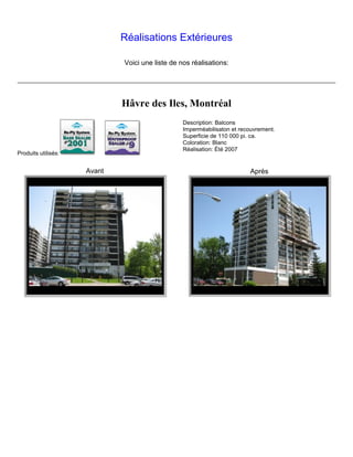 Réalisations Extérieures

                             Voici une liste de nos réalisations:




                             Hâvre des Iles, Montréal
                                                 Description: Balcons
                                                 Imperméabilisaton et recouvrement.
                                                 Superficie de 110 000 pi. ca.
                                                 Coloration: Blanc
                                                 Réalisation: Été 2007
Produits utilisés:


                     Avant                                               Après
 