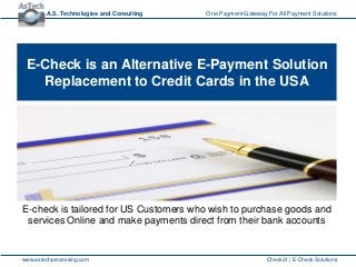 A.S. Technologies and Consulting   One Payment Gateway For All Payment Solutions




 E-Check is an Alternative E-Payment Solution
   Replacement to Credit Cards in the USA




E-check is tailored for US Customers who wish to purchase goods and
 services Online and make payments direct from their bank accounts


www.astechprocessing.com                                       Check21 | E-Check Solutions
 