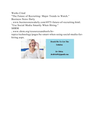 Works Cited
"The Future of Recruiting: Major Trends to Watch."
Business News Daily
, www.businessnewsdaily.com/6975-future-of-recruiting.html.
"Use Social Media Smartly When Hiring."
SHRM
, www.shrm.org/resourcesandtools/hr-
topics/technology/pages/be-smart-when-using-social-media-for-
hiring.aspx.
 