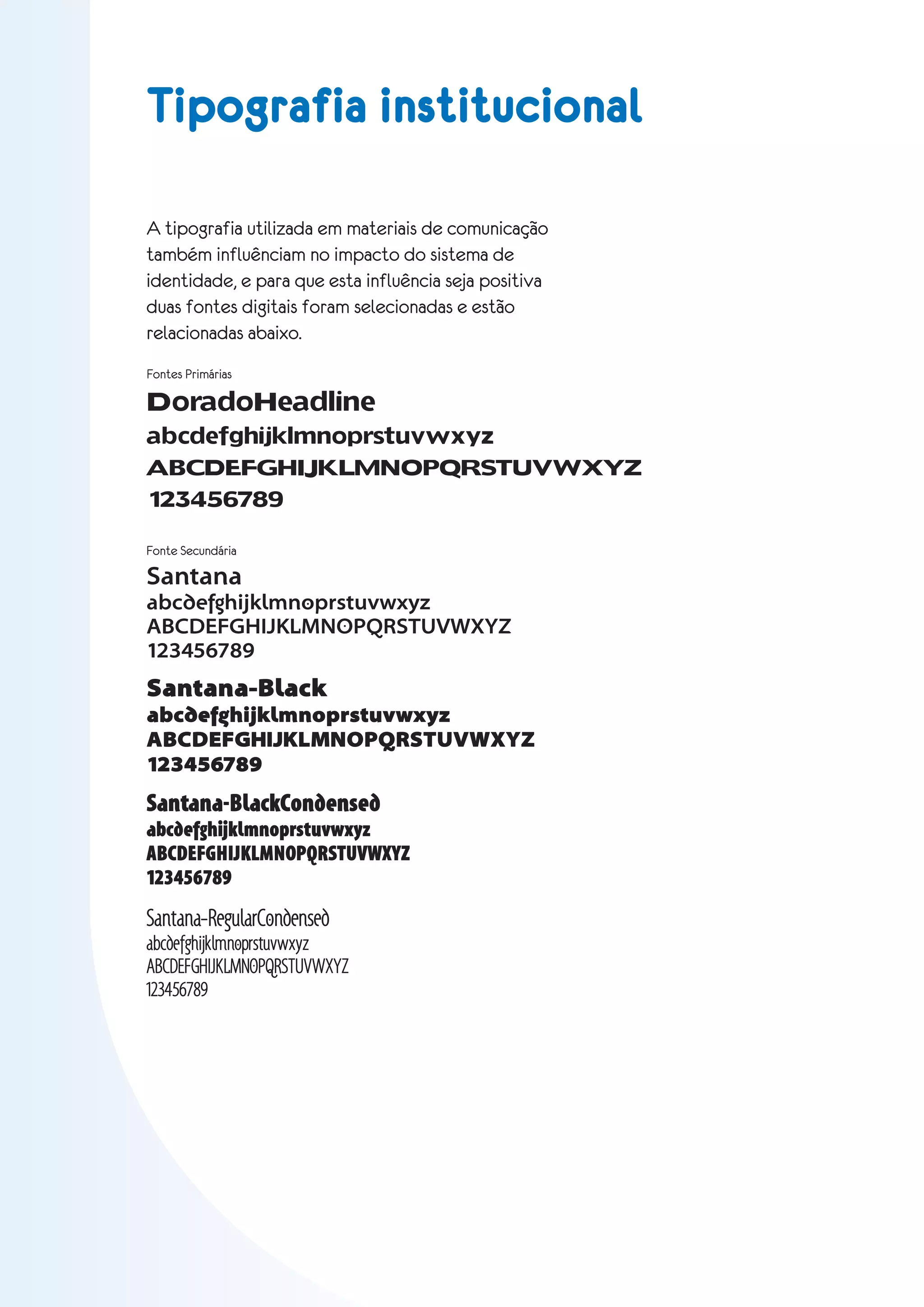 Tipografia institucional

A tipografia utilizada em materiais de comunicação
também influênciam no impacto do sistema de
identidade, e para que esta influência seja positiva
duas fontes digitais foram selecionadas e estão
relacionadas abaixo.
Fontes Primárias

DoradoHeadline
abcdefghijklmnoprstuvwxyz
ABCDEFGHIJKLMNOPQRSTUVWXYZ
123456789

Fonte Secundária

Santana
abcdefghijklmnoprstuvwxyz
ABCDEFGHIJKLMNOPQRSTUVWXYZ
123456789
Santana-Black
abcdefghijklmnoprstuvwxyz
ABCDEFGHIJKLMNOPQRSTUVWXYZ
123456789
Santana-BlackCondensed
abcdefghijklmnoprstuvwxyz
ABCDEFGHIJKLMNOPQRSTUVWXYZ
123456789
Santana-RegularCondensed
abcdefghijklmnoprstuvwxyz
ABCDEFGHIJKLMNOPQRSTUVWXYZ
123456789
 