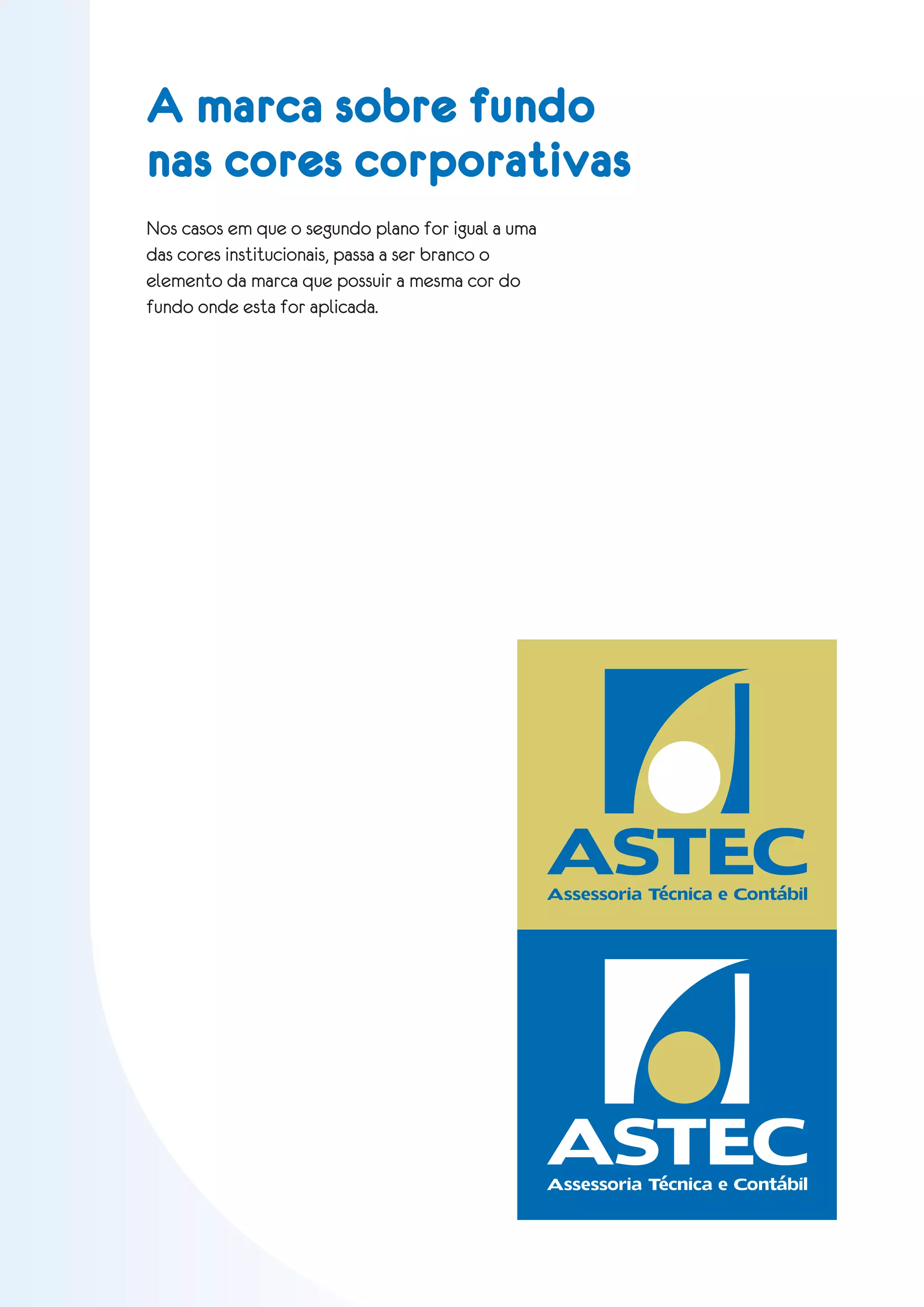 A marca sobre fundo
nas cores corporativas
Nos casos em que o segundo plano for igual a uma
das cores institucionais, passa a ser branco o
elemento da marca que possuir a mesma cor do
fundo onde esta for aplicada.




                                                   ASTEC
                                                   Assessoria Técnica e Contábil




                                                   ASTEC
                                                   Assessoria Técnica e Contábil
 