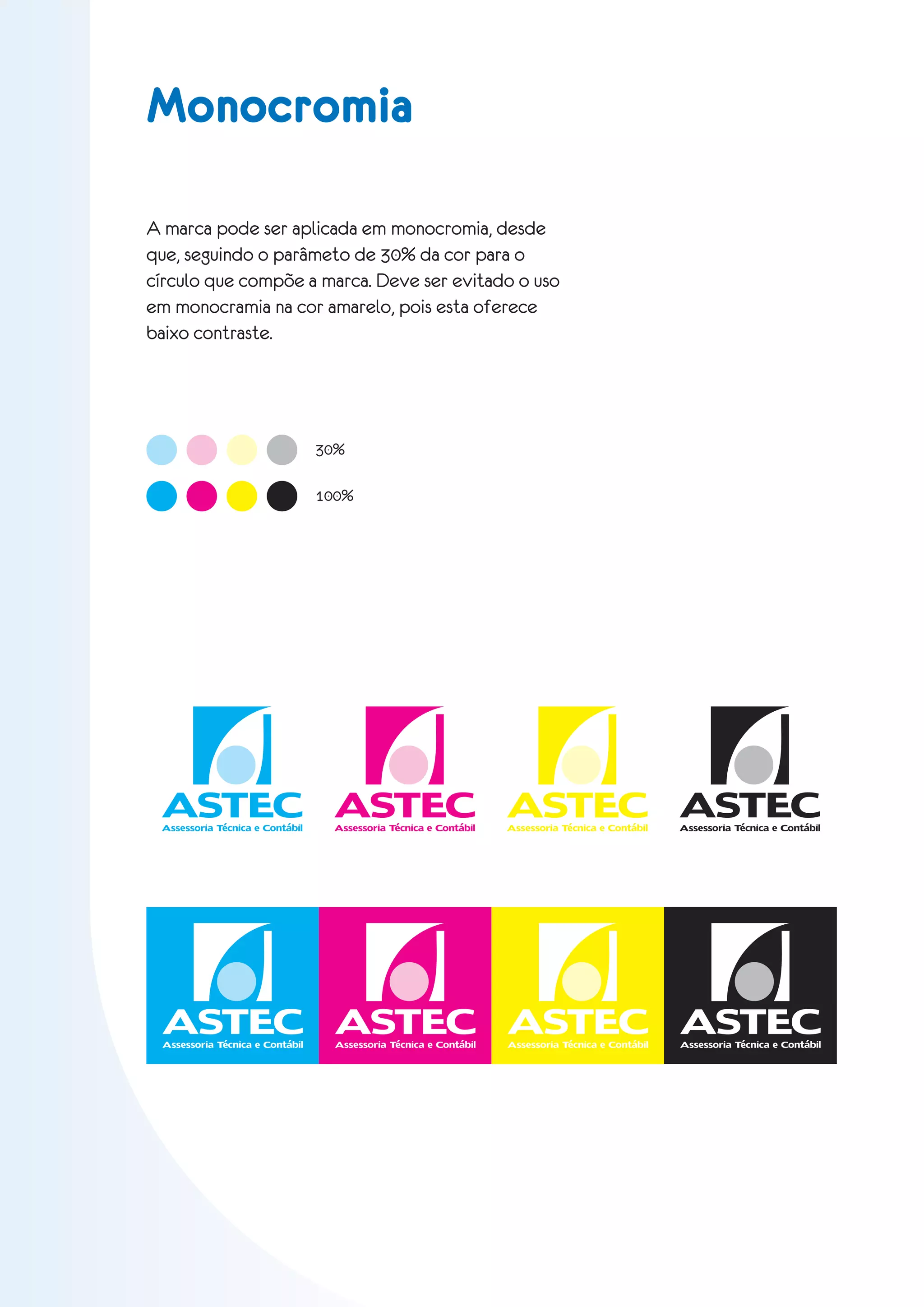 Monocromia

A marca pode ser aplicada em monocromia, desde
que, seguindo o parâmeto de 30% da cor para o
círculo que compõe a marca. Deve ser evitado o uso
em monocramia na cor amarelo, pois esta oferece
baixo contraste.




                                 30%

                                 100%




 ASTEC ASTEC ASTEC ASTEC
 Assessoria Técnica e Contábil     Assessoria Técnica e Contábil   Assessoria Técnica e Contábil   Assessoria Técnica e Contábil




  ASTEC ASTEC ASTEC ASTEC
 Assessoria Técnica e Contábil     Assessoria Técnica e Contábil   Assessoria Técnica e Contábil   Assessoria Técnica e Contábil
 