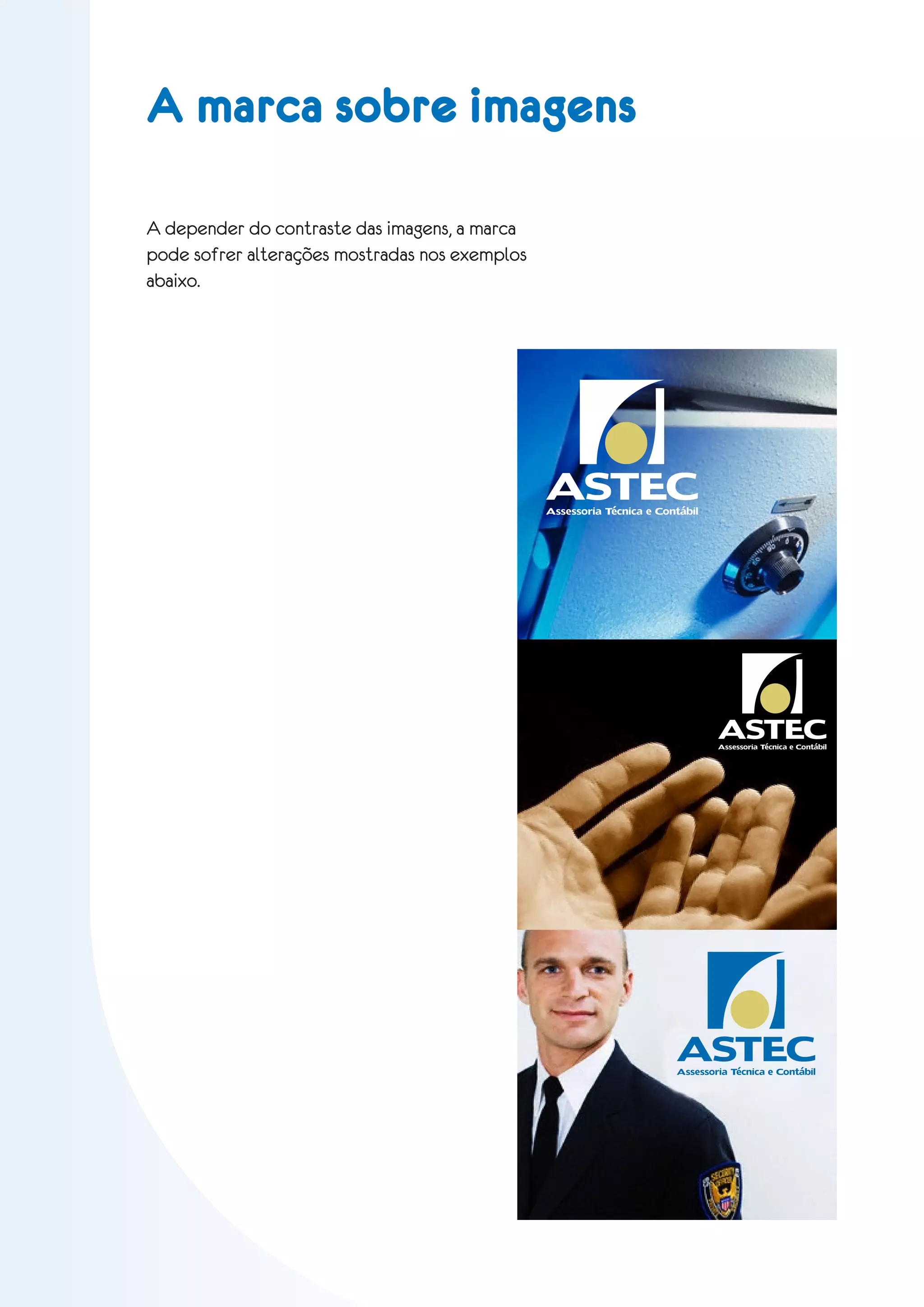 A marca sobre imagens

A depender do contraste das imagens, a marca
pode sofrer alterações mostradas nos exemplos
abaixo.




                                                ASTEC
                                                Assessoria Técnica e Contábil




                                                                                ASTEC
                                                                                Assessoria Técnica e Contábil




                                                                        ASTEC
                                                                        Assessoria Técnica e Contábil
 