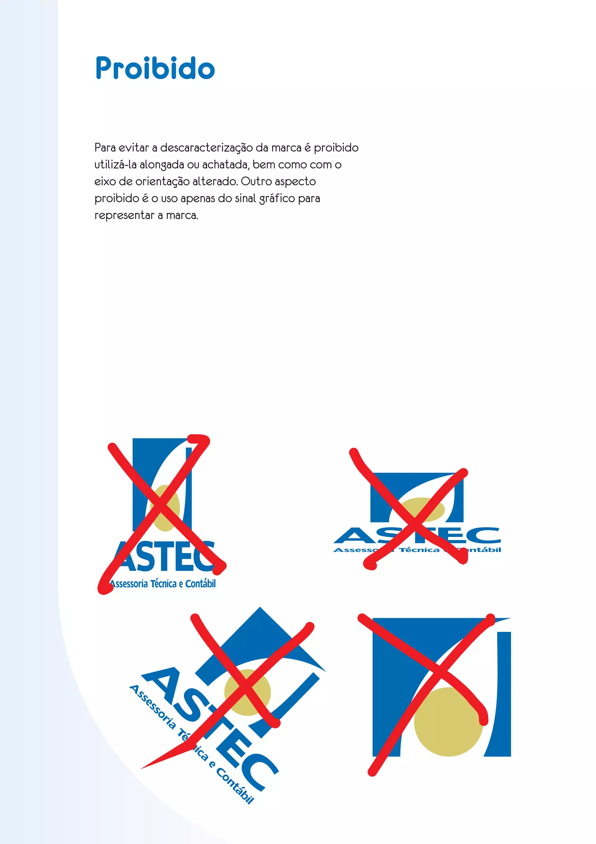 Proibido

Para evitar a descaracterização da marca é proibido
utilizá-la alongada ou achatada, bem como com o
eixo de orientação alterado. Outro aspecto
proibido é o uso apenas do sinal gráfico para
representar a marca.




                                                        ASTEC
  ASTEC
  Assessoria Técnica e Contábil
                                                        A ssessoria Técnica e Contábil




            A
       A
           ss
                es       ST
                           EC
                     so
                       ri
                         a
                             Té
                                cn
                                  ic
                                     a
                                         e
                                             C
                                              on
                                                táb
                                                   il
 