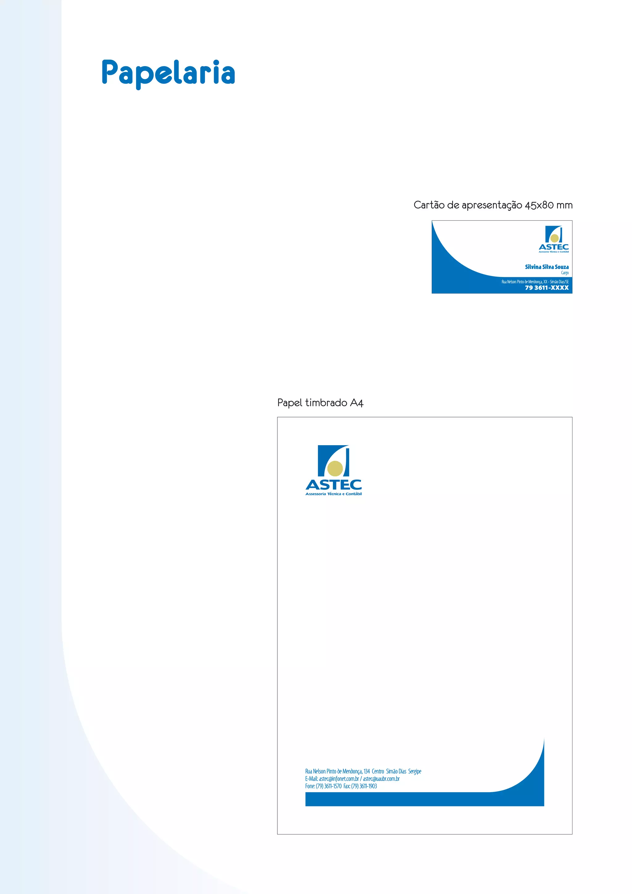 Papelaria


                                                                        Cartão de apresentação 45x80 mm


                                                                                                                   ASTEC
                                                                                                                   Acessoria Técnica e Contábil




                                                                                                         Silvina Silva Souza
                                                                                                                                       Cargo
                                                                                         Rua Nelson Pinto de Mendonça, XX - Simão Dias/SE
                                                                                                         79 3611-XXXX




            Papel timbrado A4




                 ASTEC
                 Assessoria Técnica e Contábil




                 Rua Nelson Pinto de Mendonça, 134 Centro Simão Dias Sergipe
                 E-Mail: astec@infonet.com.br / astec@uaubr.com.br
                 Fone: (79) 3611-1570 Fax: (79) 3611-1903
 
