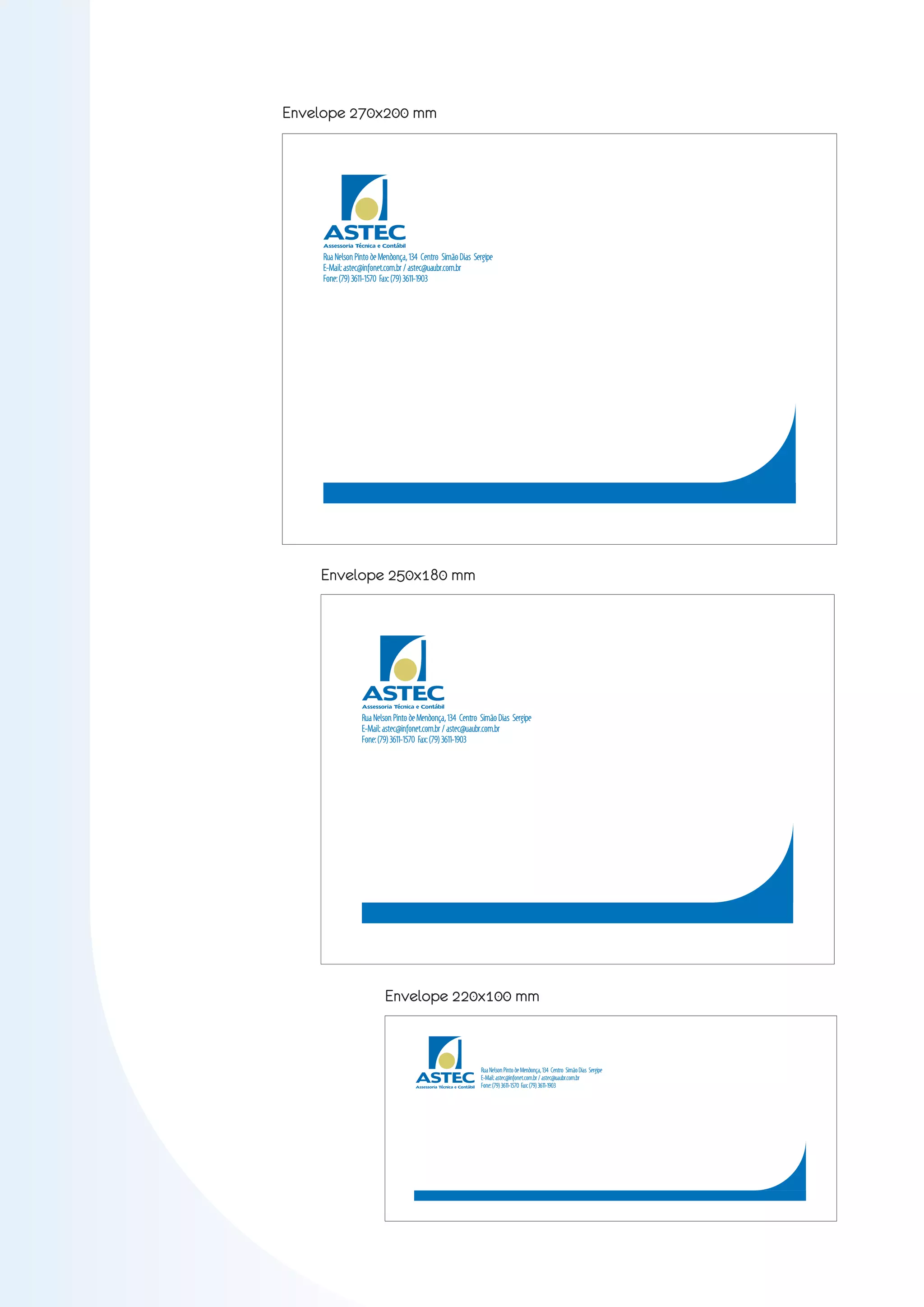 Envelope 270x200 mm




     ASTEC
     Assessoria Técnica e Contábil

     Rua Nelson Pinto de Mendonça, 134 Centro Simão Dias Sergipe
     E-Mail: astec@infonet.com.br / astec@uaubr.com.br
     Fone: (79) 3611-1570 Fax: (79) 3611-1903




    Envelope 250x180 mm




                  ASTEC
                  Assessoria Técnica e Contábil

                  Rua Nelson Pinto de Mendonça, 134 Centro Simão Dias Sergipe
                  E-Mail: astec@infonet.com.br / astec@uaubr.com.br
                  Fone: (79) 3611-1570 Fax: (79) 3611-1903




                          Envelope 220x100 mm



                                     ASTEC
                                                                     Rua Nelson Pinto de Mendonça, 134 Centro Simão Dias Sergipe
                                                                     E-Mail: astec@infonet.com.br / astec@uaubr.com.br
                                     Assessoria Técnica e Contábil   Fone: (79) 3611-1570 Fax: (79) 3611-1903
 