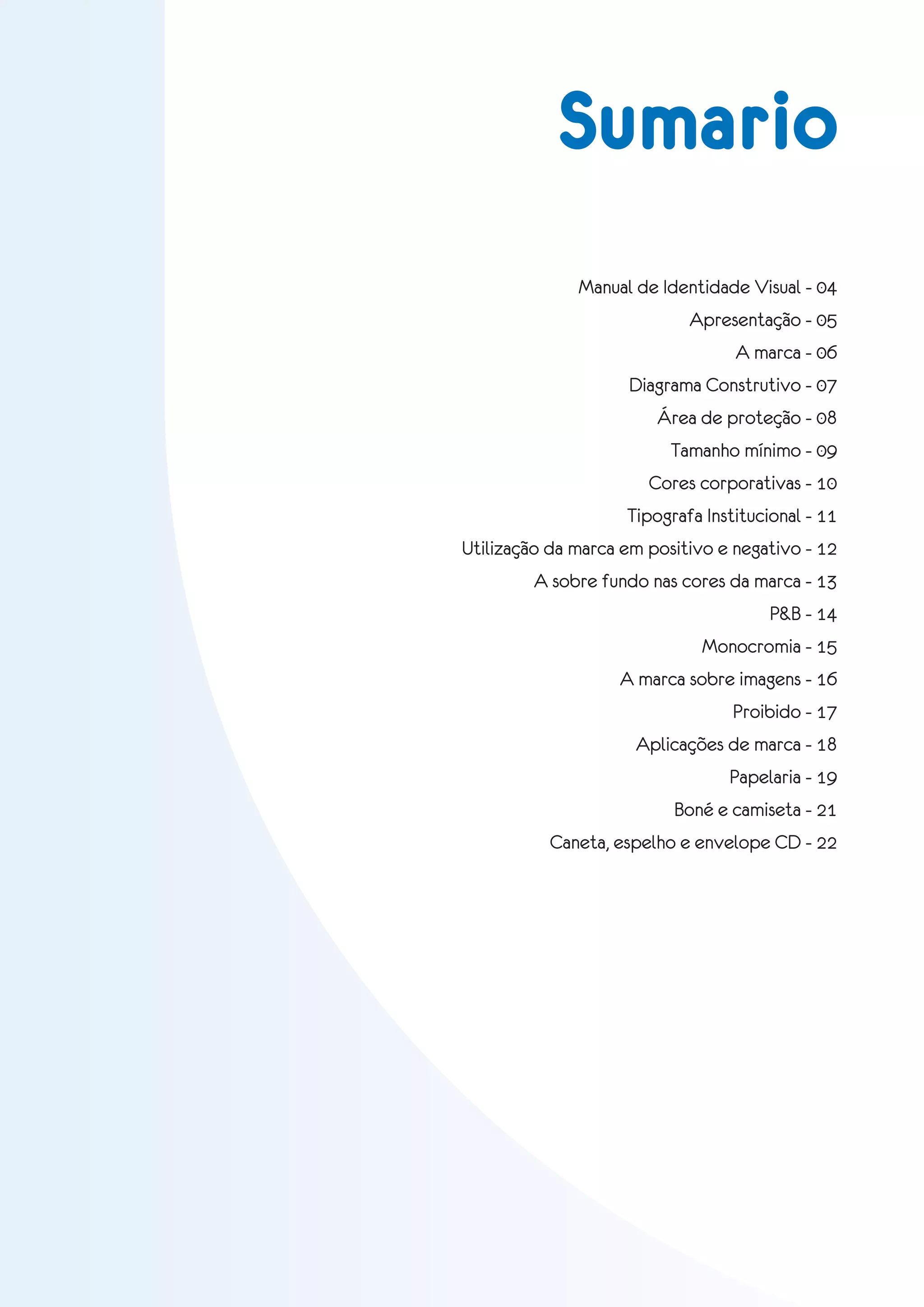 Sumario
              Manual de Identidade Visual - 04
                            Apresentação - 05
                                  A marca - 06
                    Diagrama Construtivo - 07
                        Área de proteção - 08
                          Tamanho mínimo - 09
                       Cores corporativas - 10
                    Tipografa Institucional - 11
Utilização da marca em positivo e negativo - 12
        A sobre fundo nas cores da marca - 13
                                       P&B - 14
                              Monocromia - 15
                   A marca sobre imagens - 16
                                  Proibido - 17
                     Aplicações de marca - 18
                                 Papelaria - 19
                          Boné e camiseta - 21
           Caneta, espelho e envelope CD - 22
 
