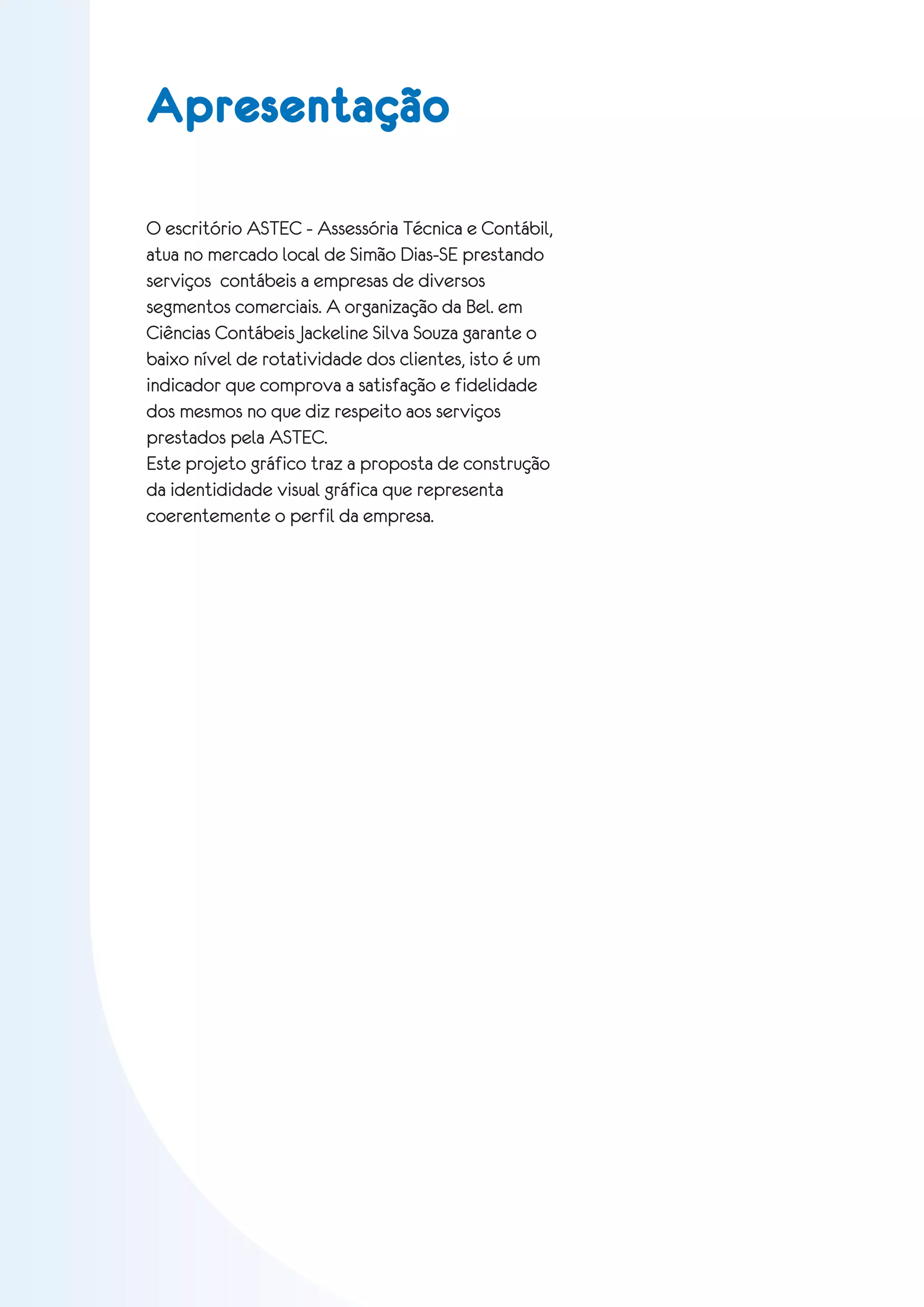Apresentação

O escritório ASTEC - Assessória Técnica e Contábil,
atua no mercado local de Simão Dias-SE prestando
serviços contábeis a empresas de diversos
segmentos comerciais. A organização da Bel. em
Ciências Contábeis Jackeline Silva Souza garante o
baixo nível de rotatividade dos clientes, isto é um
indicador que comprova a satisfação e fidelidade
dos mesmos no que diz respeito aos serviços
prestados pela ASTEC.
Este projeto gráfico traz a proposta de construção
da identididade visual gráfica que representa
coerentemente o perfil da empresa.




                                                      03
 