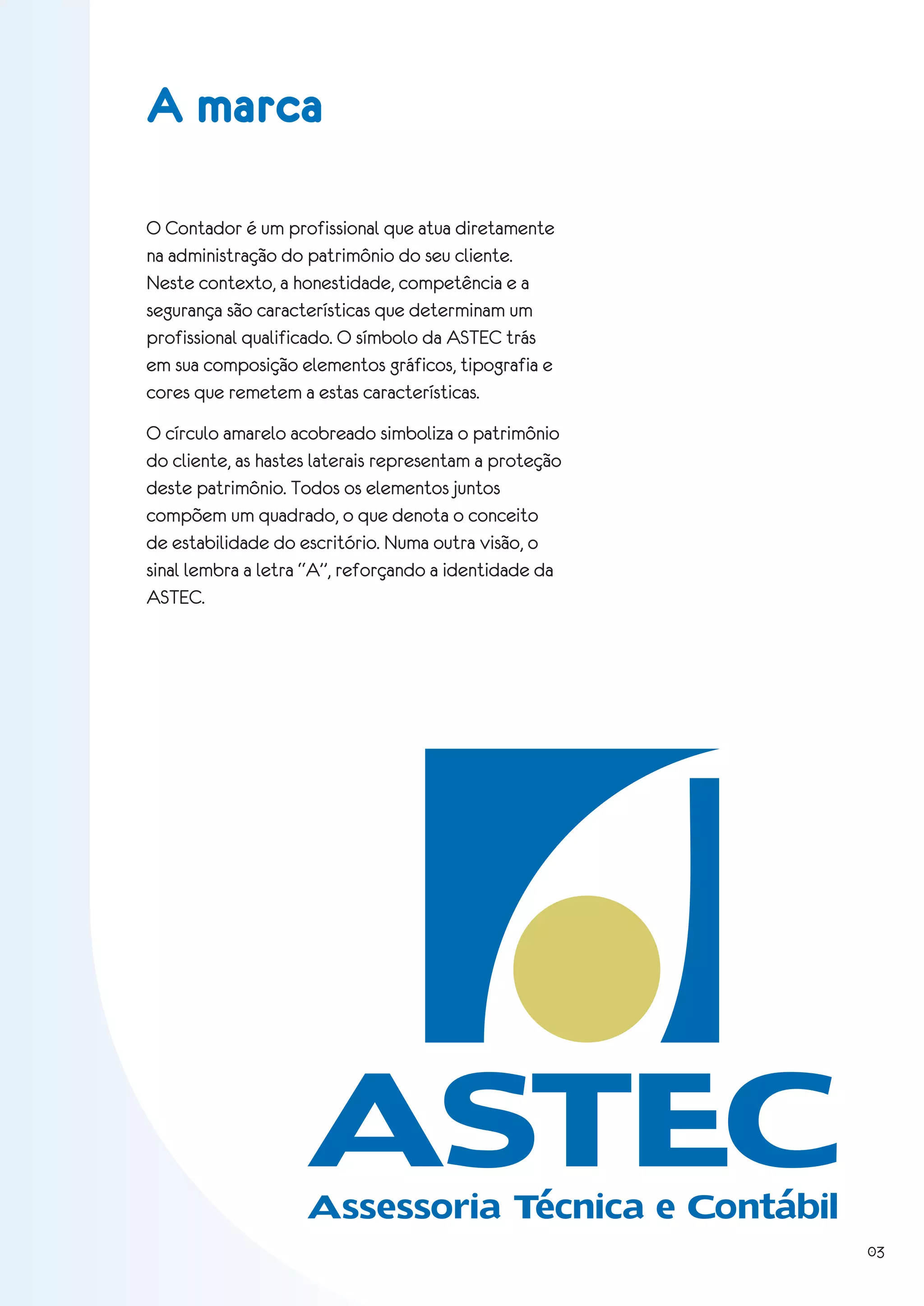 A marca

O Contador é um profissional que atua diretamente
na administração do patrimônio do seu cliente.
Neste contexto, a honestidade, competência e a
segurança são características que determinam um
profissional qualificado. O símbolo da ASTEC trás
em sua composição elementos gráficos, tipografia e
cores que remetem a estas características.
O círculo amarelo acobreado simboliza o patrimônio
do cliente, as hastes laterais representam a proteção
deste patrimônio. Todos os elementos juntos
compõem um quadrado, o que denota o conceito
de estabilidade do escritório. Numa outra visão, o
sinal lembra a letra “A”, reforçando a identidade da
ASTEC.




                    ASTEC
                    Assessoria Técnica e Contábil
                                                        03
 