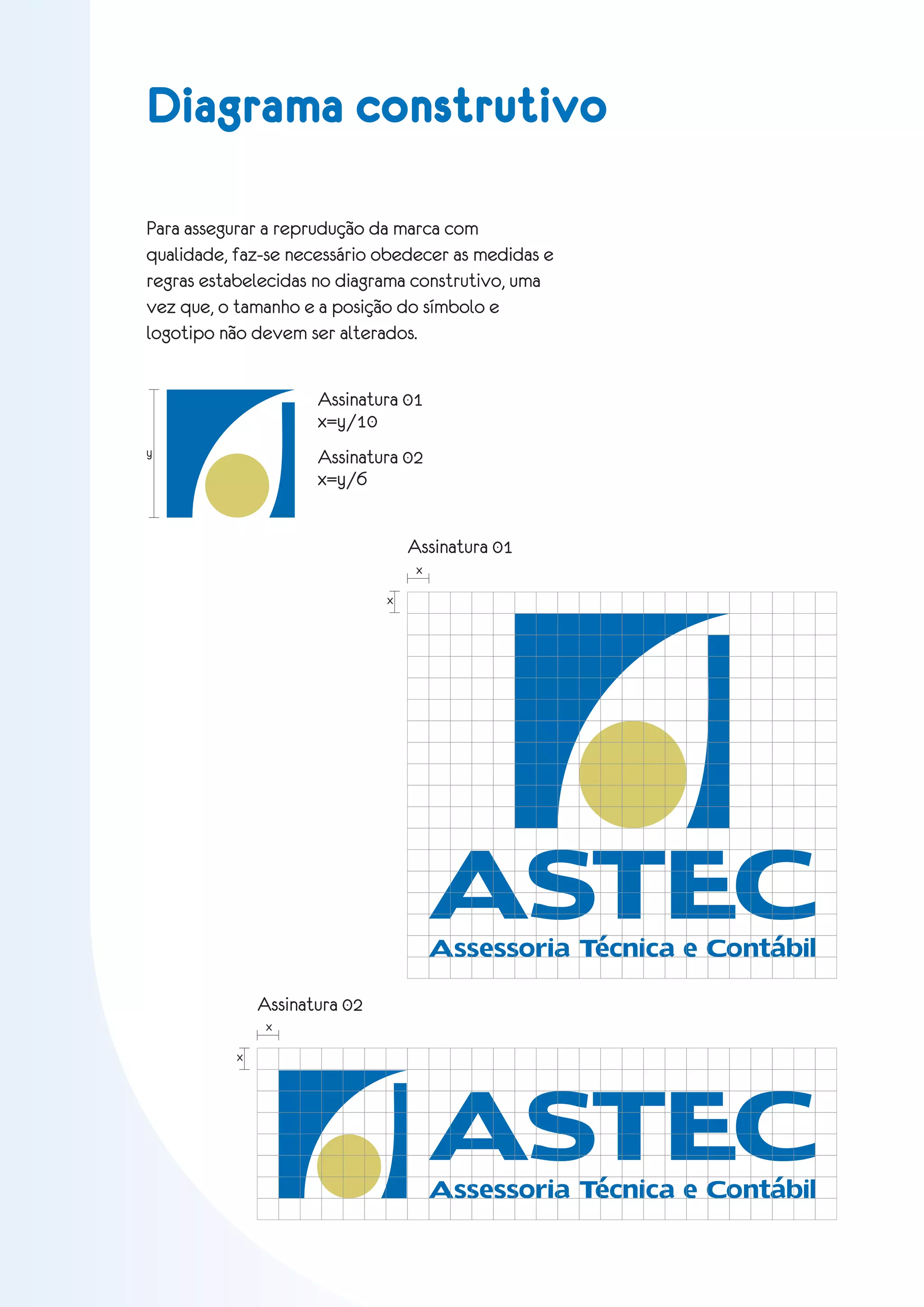 Diagrama construtivo

Para assegurar a reprudução da marca com
qualidade, faz-se necessário obedecer as medidas e
regras estabelecidas no diagrama construtivo, uma
vez que, o tamanho e a posição do símbolo e
logotipo não devem ser alterados.


                      Assinatura 01
                      x=y/10
y                     Assinatura 02
                      x=y/6


                                   Assinatura 01
                                    x

                               x




                                        ASTEC
                                        Assessoria Técnica e Contábil

               Assinatura 02
                x




                                        ASTEC
           x




                                        Assessoria Técnica e Contábil
 