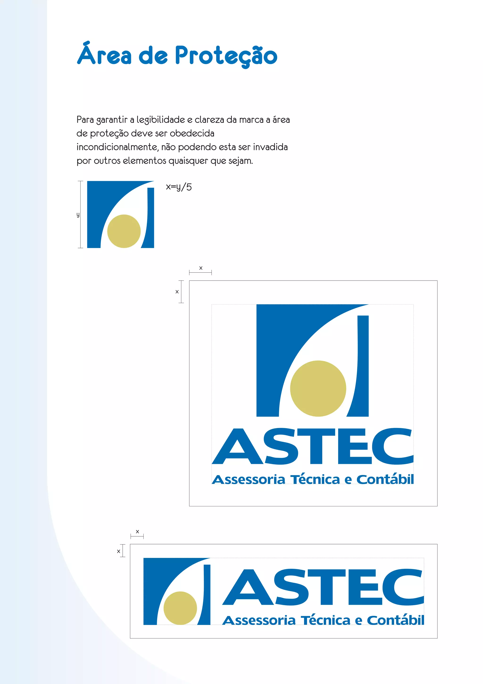 Área de Proteção

Para garantir a legibilidade e clareza da marca a área
de proteção deve ser obedecida
incondicionalmente, não podendo esta ser invadida
por outros elementos quaisquer que sejam.

                      x=y/5

y




                               x


                         x




                                   ASTEC
                                   Assessoria Técnica e Contábil


               x




                                     ASTEC
          x




                                    Assessoria Técnica e Contábil
 