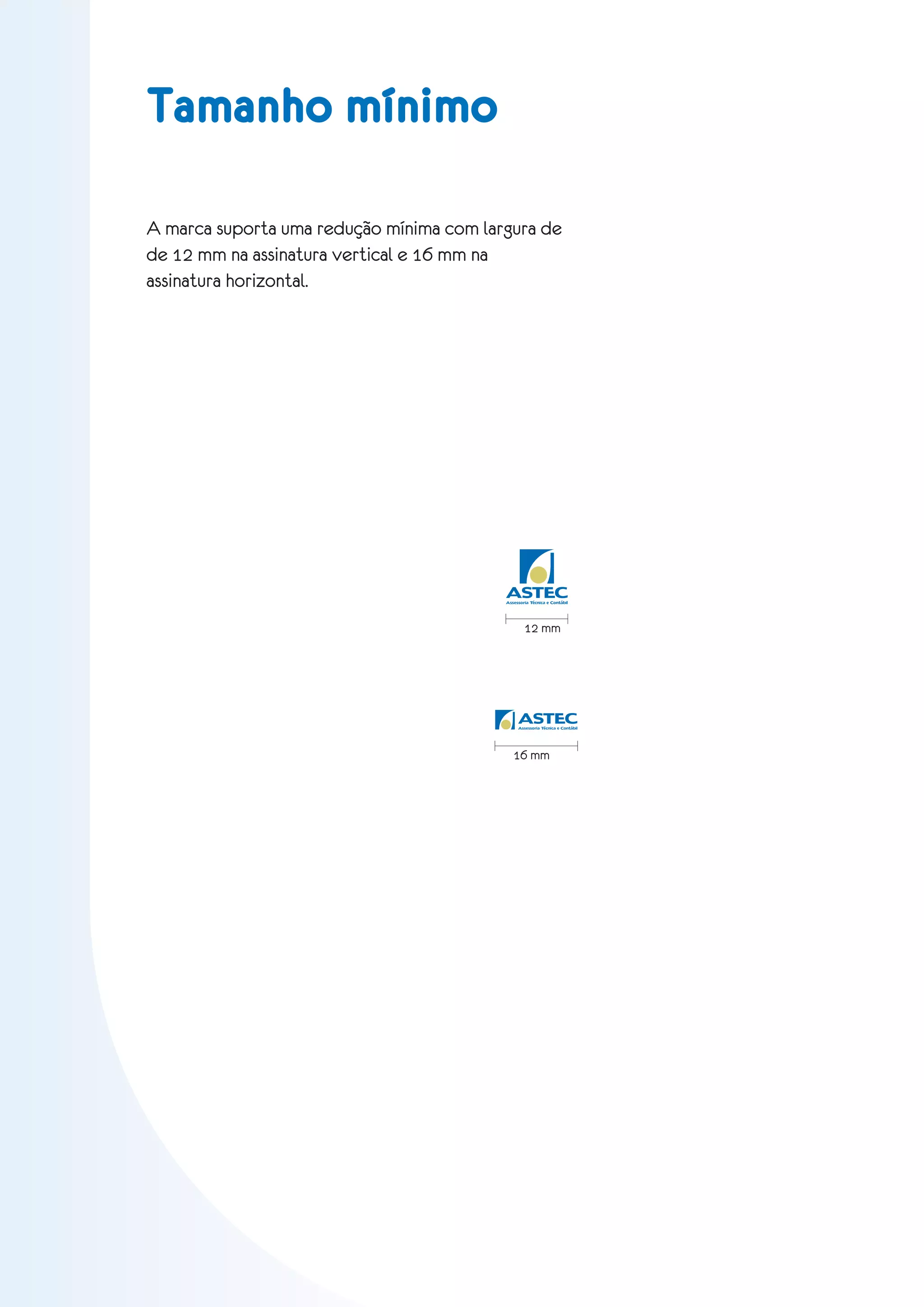 Tamanho mínimo

A marca suporta uma redução mínima com largura de
de 12 mm na assinatura vertical e 16 mm na
assinatura horizontal.




                                          ASTEC
                                          Assessoria Técnica e Contábil




                                                  12 mm




                                               ASTEC
                                               Assessoria Técnica e Contábil




                                             16 mm
 